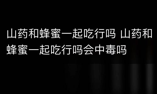 山药和蜂蜜一起吃行吗 山药和蜂蜜一起吃行吗会中毒吗