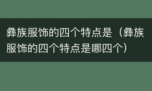 彝族服饰的四个特点是（彝族服饰的四个特点是哪四个）