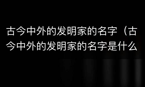 古今中外的发明家的名字（古今中外的发明家的名字是什么）