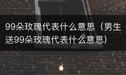 99朵玫瑰代表什么意思（男生送99朵玫瑰代表什么意思）