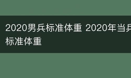 2020男兵标准体重 2020年当兵标准体重