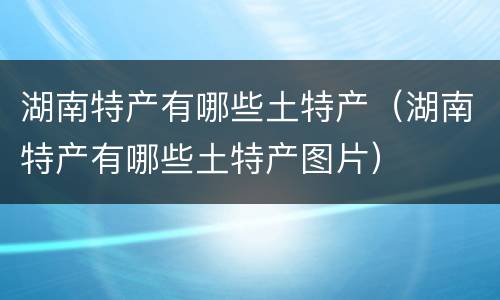 湖南特产有哪些土特产（湖南特产有哪些土特产图片）