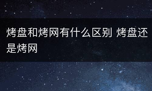 烤盘和烤网有什么区别 烤盘还是烤网