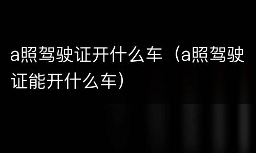 a照驾驶证开什么车（a照驾驶证能开什么车）