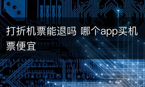 打折机票能退吗 哪个app买机票便宜