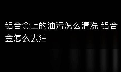 铝合金上的油污怎么清洗 铝合金怎么去油