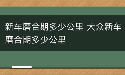 新车磨合期多少公里 大众新车磨合期多少公里