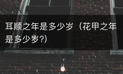 耳顺之年是多少岁（花甲之年是多少岁?）