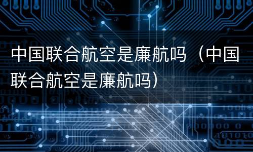 中国联合航空是廉航吗（中国联合航空是廉航吗）