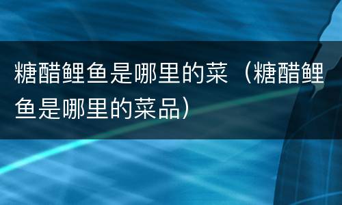 糖醋鲤鱼是哪里的菜（糖醋鲤鱼是哪里的菜品）