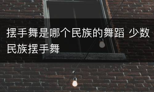 摆手舞是哪个民族的舞蹈 少数民族摆手舞