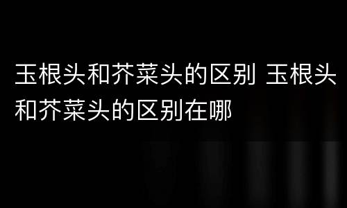 玉根头和芥菜头的区别 玉根头和芥菜头的区别在哪
