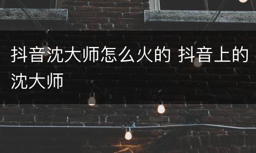 抖音沈大师怎么火的 抖音上的沈大师