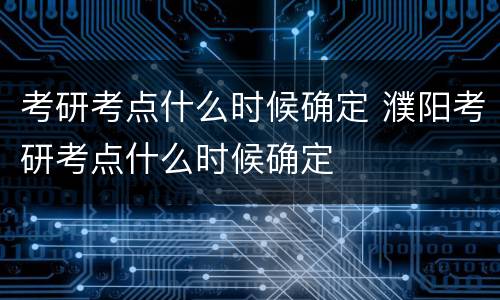 考研考点什么时候确定 濮阳考研考点什么时候确定