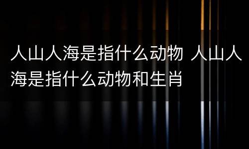 人山人海是指什么动物 人山人海是指什么动物和生肖