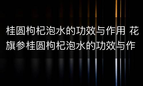 桂圆枸杞泡水的功效与作用 花旗参桂圆枸杞泡水的功效与作用