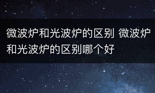 微波炉和光波炉的区别 微波炉和光波炉的区别哪个好