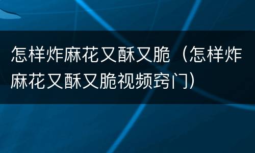怎样炸麻花又酥又脆（怎样炸麻花又酥又脆视频窍门）