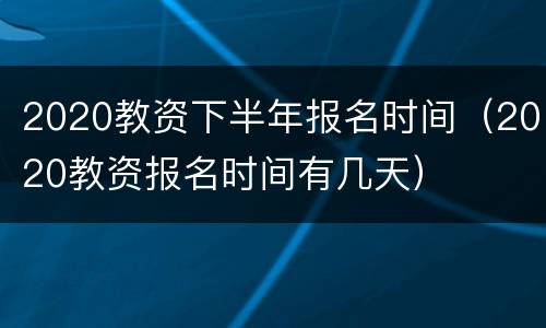2020教资下半年报名时间（2020教资报名时间有几天）