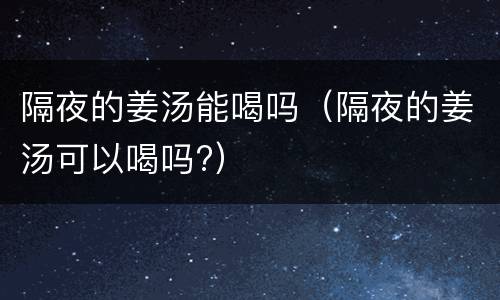隔夜的姜汤能喝吗（隔夜的姜汤可以喝吗?）