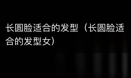 长圆脸适合的发型（长圆脸适合的发型女）