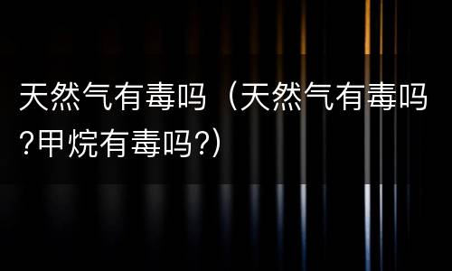 天然气有毒吗（天然气有毒吗?甲烷有毒吗?）