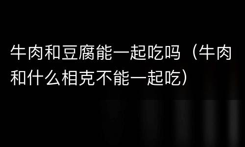 牛肉和豆腐能一起吃吗（牛肉和什么相克不能一起吃）