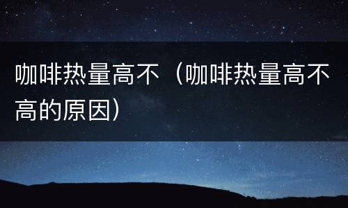 咖啡热量高不（咖啡热量高不高的原因）