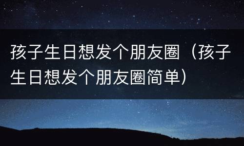 孩子生日想发个朋友圈（孩子生日想发个朋友圈简单）