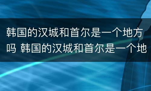 韩国的汉城和首尔是一个地方吗 韩国的汉城和首尔是一个地方吗英文