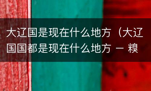 大辽国是现在什么地方（大辽国国都是现在什么地方 – 糗问）
