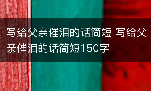 写给父亲催泪的话简短 写给父亲催泪的话简短150字