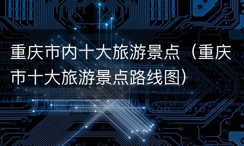 重庆市内十大旅游景点（重庆市十大旅游景点路线图）