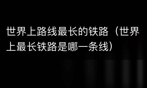 世界上路线最长的铁路(世界上最长铁路是哪一条线)