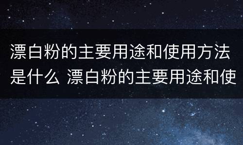 漂白粉的主要用途和使用方法是什么 漂白粉的主要用途和使用方法是什么呢