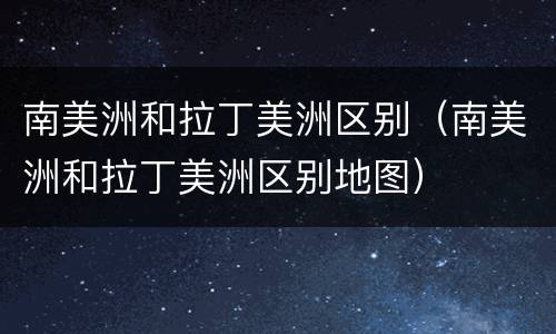 南美洲和拉丁美洲区别（南美洲和拉丁美洲区别地图）