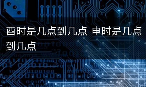酉时是几点到几点 申时是几点到几点