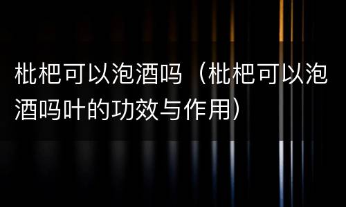 枇杷可以泡酒吗（枇杷可以泡酒吗叶的功效与作用）