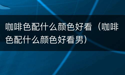 咖啡色配什么颜色好看（咖啡色配什么颜色好看男）
