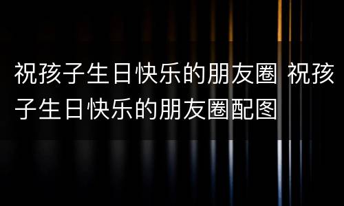 祝孩子生日快乐的朋友圈 祝孩子生日快乐的朋友圈配图