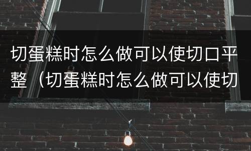 切蛋糕时怎么做可以使切口平整（切蛋糕时怎么做可以使切口平整且不粘）