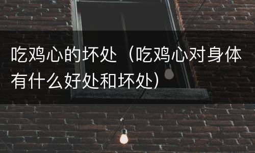吃鸡心的坏处（吃鸡心对身体有什么好处和坏处）