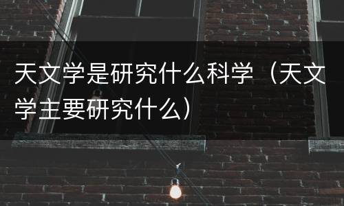 天文学是研究什么科学（天文学主要研究什么）