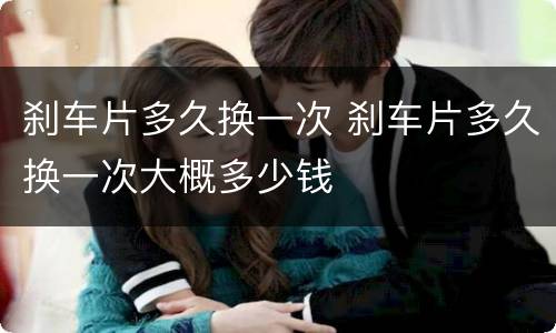 刹车片多久换一次 刹车片多久换一次大概多少钱