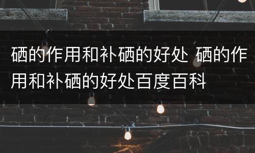 硒的作用和补硒的好处 硒的作用和补硒的好处百度百科