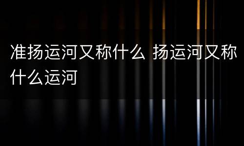 准扬运河又称什么 扬运河又称什么运河