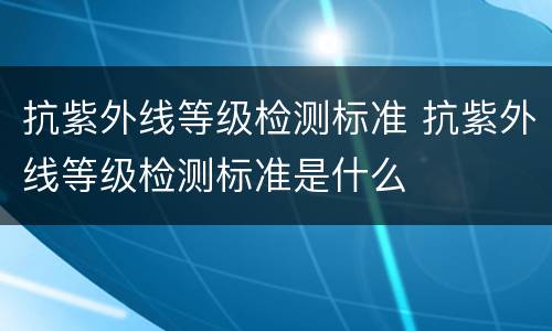 抗紫外线等级检测标准 抗紫外线等级检测标准是什么