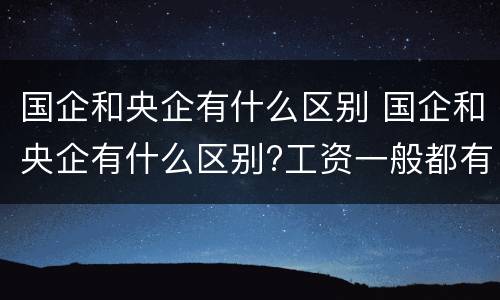 国企和央企有什么区别 国企和央企有什么区别?工资一般都有多少?
