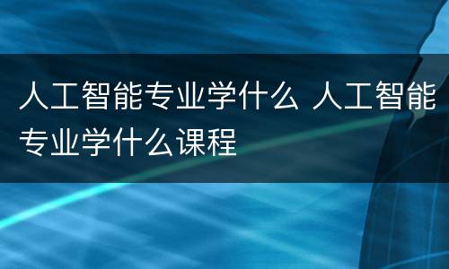 人工智能专业学什么 人工智能专业学什么课程