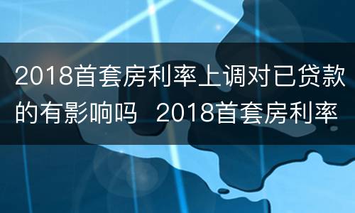 2018首套房利率上调对已贷款的有影响吗  2018首套房利率上调对已贷款是否有影响